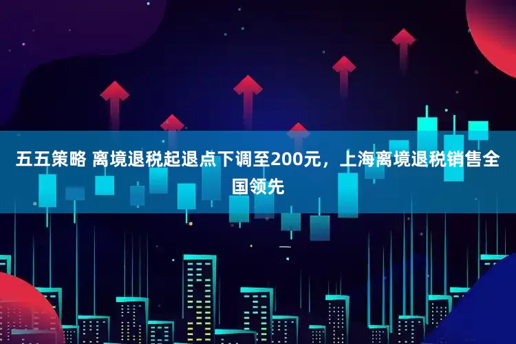 五五策略 离境退税起退点下调至200元，上海离境退税销售全国领先
