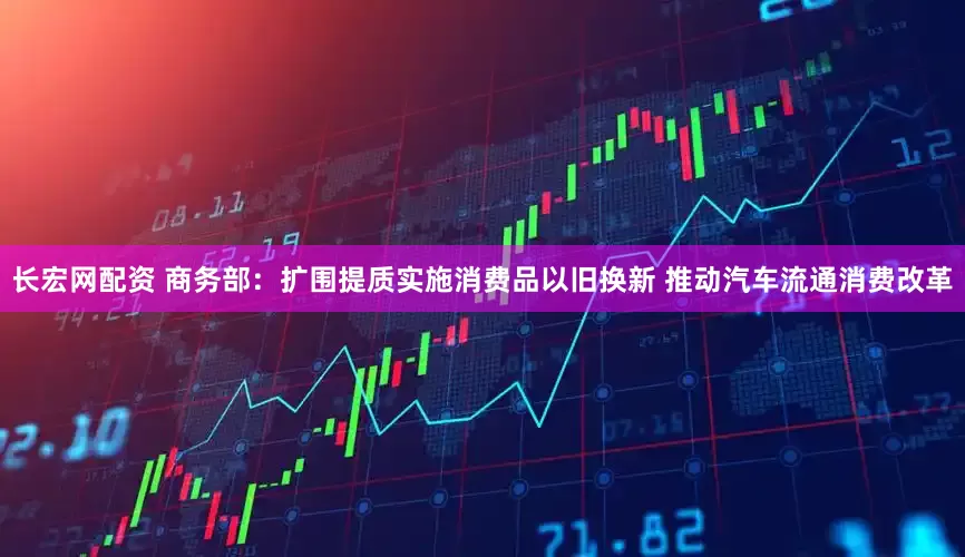 长宏网配资 商务部：扩围提质实施消费品以旧换新 推动汽车流通消费改革