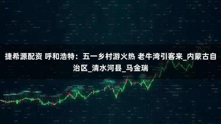 捷希源配资 呼和浩特：五一乡村游火热 老牛湾引客来_内蒙古自治区_清水河县_马金瑞