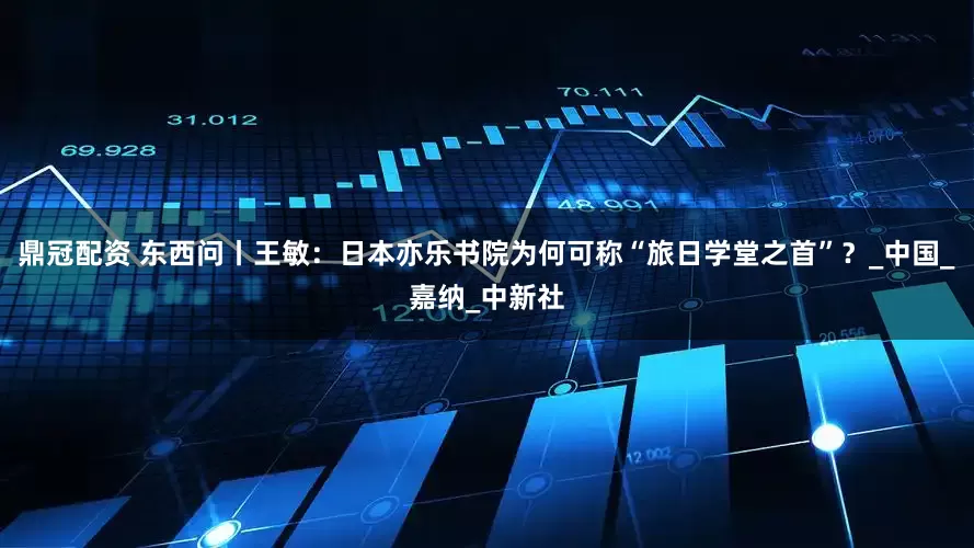 鼎冠配资 东西问丨王敏：日本亦乐书院为何可称“旅日学堂之首”？_中国_嘉纳_中新社