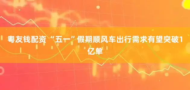 粤友钱配资 “五一”假期顺风车出行需求有望突破1亿单