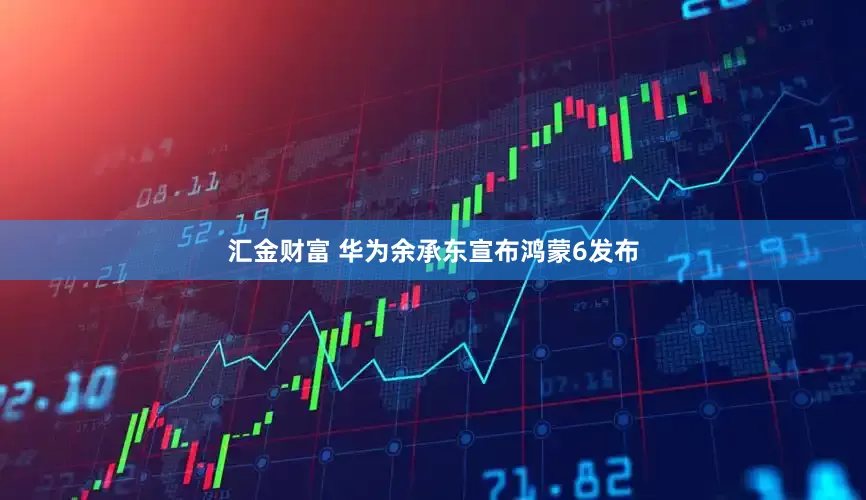 汇金财富 华为余承东宣布鸿蒙6发布
