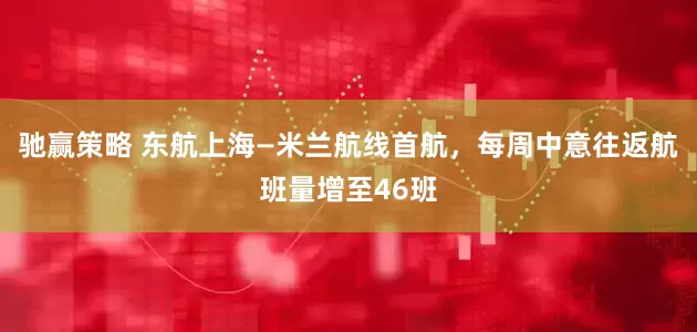驰赢策略 东航上海—米兰航线首航，每周中意往返航班量增至46班