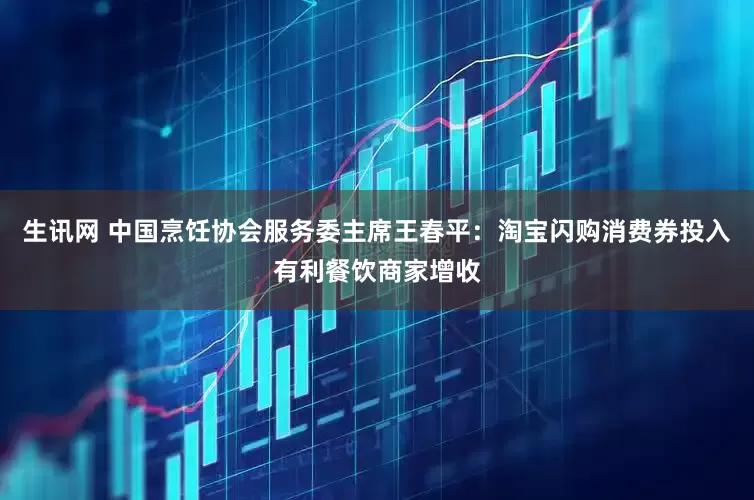 生讯网 中国烹饪协会服务委主席王春平：淘宝闪购消费券投入有利餐饮商家增收