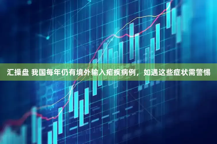 汇操盘 我国每年仍有境外输入疟疾病例，如遇这些症状需警惕