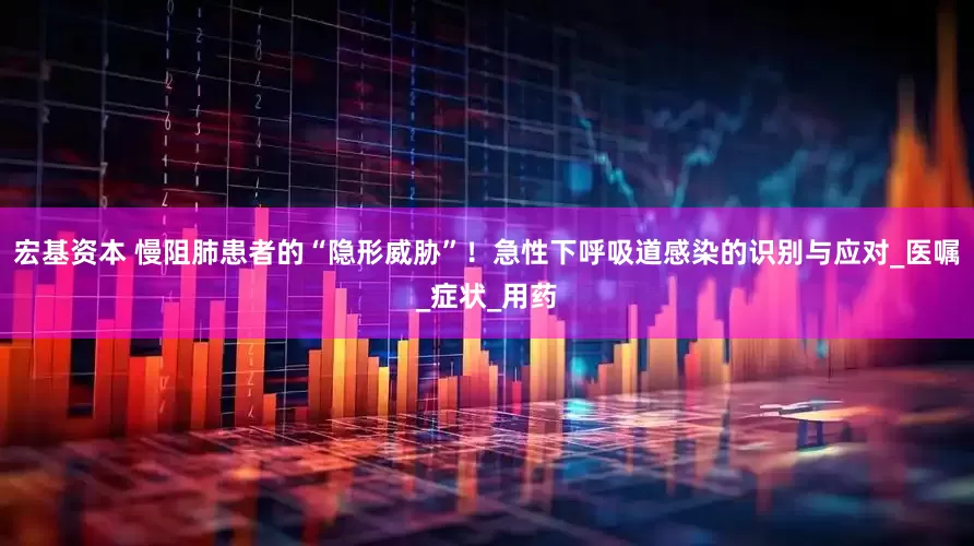 宏基资本 慢阻肺患者的“隐形威胁”！急性下呼吸道感染的识别与应对_医嘱_症状_用药