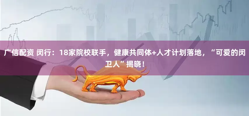 广信配资 闵行：18家院校联手，健康共同体+人才计划落地，“可爱的闵卫人”揭晓！
