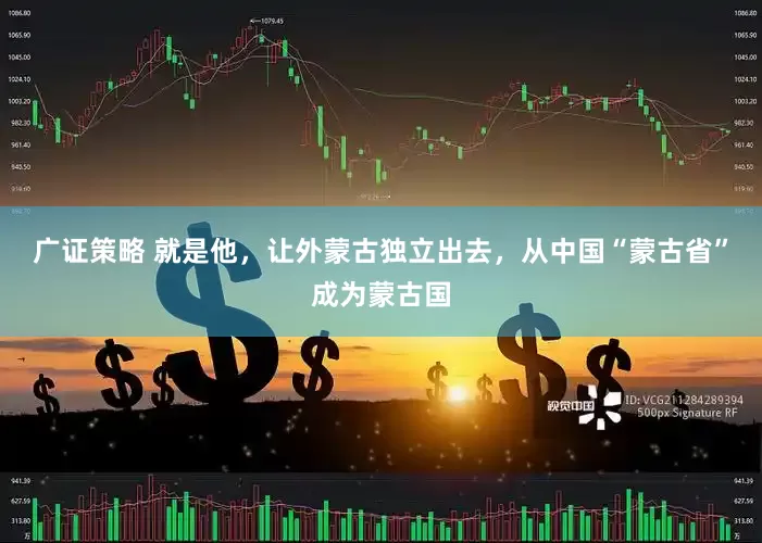 广证策略 就是他，让外蒙古独立出去，从中国“蒙古省”成为蒙古国