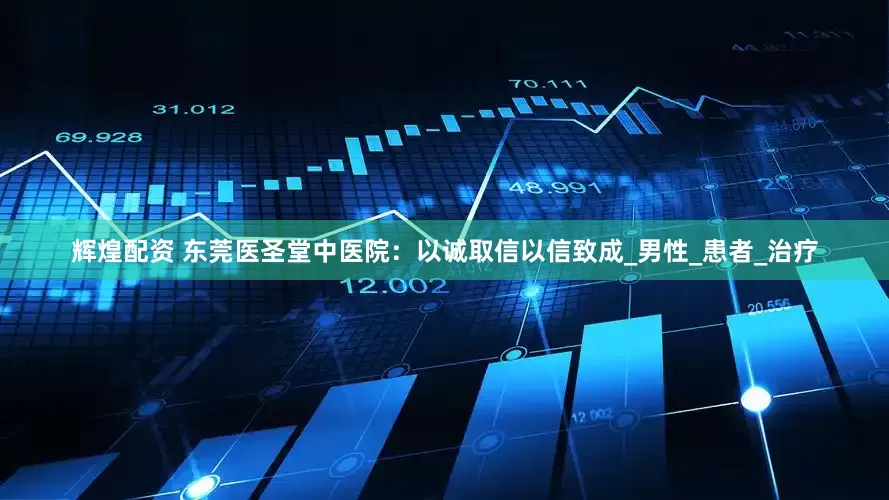 辉煌配资 东莞医圣堂中医院：以诚取信以信致成_男性_患者_治疗