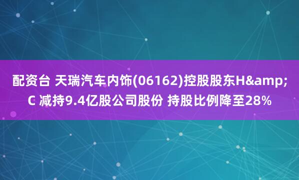 配资台 天瑞汽车内饰(06162)控股股东H&C 减持9.4亿股公司股份 持股比例降至28%