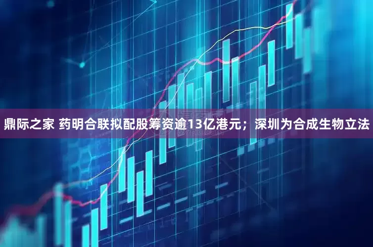 鼎际之家 药明合联拟配股筹资逾13亿港元；深圳为合成生物立法