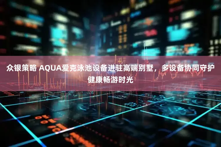 众银策略 AQUA爱克泳池设备进驻高端别墅，多设备协同守护健康畅游时光