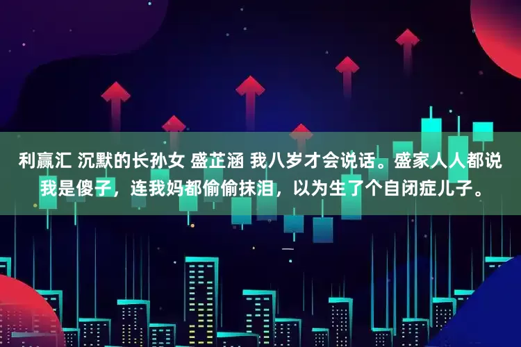 利赢汇 沉默的长孙女 盛芷涵 我八岁才会说话。盛家人人都说我是傻子，连我妈都偷偷抹泪，以为生了个自闭症儿子。