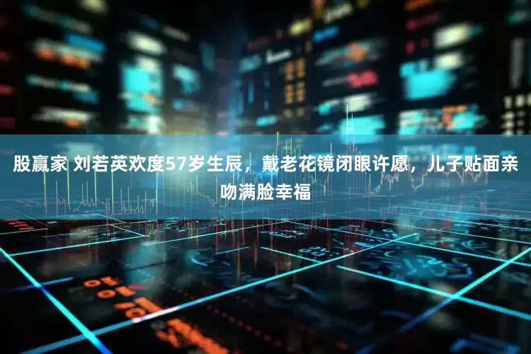 股赢家 刘若英欢度57岁生辰，戴老花镜闭眼许愿，儿子贴面亲吻满脸幸福