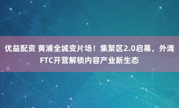 优益配资 黄浦全城变片场！集聚区2.0启幕，外滩FTC开营解锁内容产业新生态